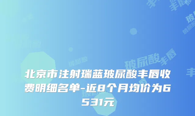 北京市注射瑞蓝玻尿酸丰唇收费明细名单-近8个月均价为6531元