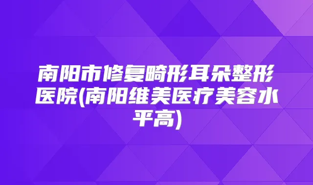 南阳市修复畸形耳朵整形医院(南阳维美医疗美容水平高)