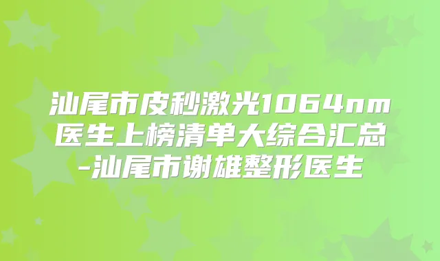 汕尾市皮秒激光1064nm医生上榜清单大综合汇总-汕尾市谢雄整形医生