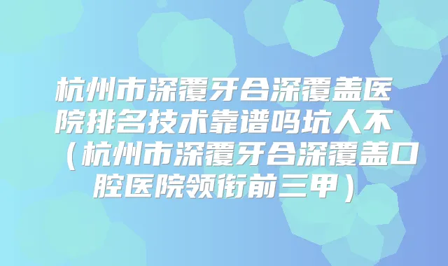 杭州市深覆牙合深覆盖医院排名技术靠谱吗坑人不(杭州市深覆牙合深覆盖口腔医院领衔前三甲)