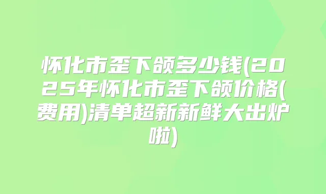 怀化市歪下颌多少钱(2025年怀化市歪下颌价格(费用)清单超新新鲜大出炉啦)
