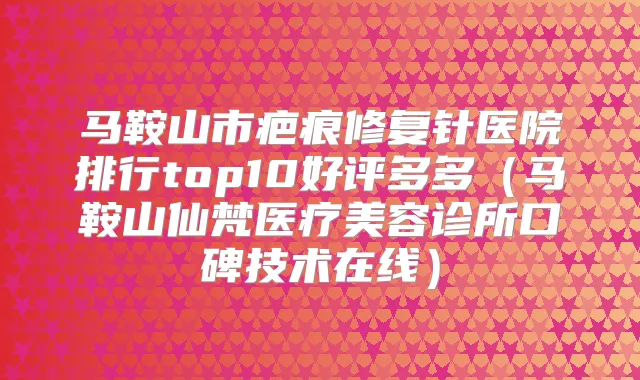 马鞍山市疤痕修复针医院排行top10好评多多(马鞍山仙梵医疗美容诊所口碑技术在线)