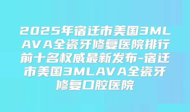 2025年宿迁市美国3MLAVA全瓷牙修复医院排行前十名新发布-宿迁市美国3MLAVA全瓷牙修复口腔医院
