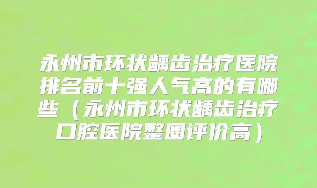 永州市环状龋齿医院排名前十强人气高的有哪些（永州市环状龋齿口腔医院整圈评价高）