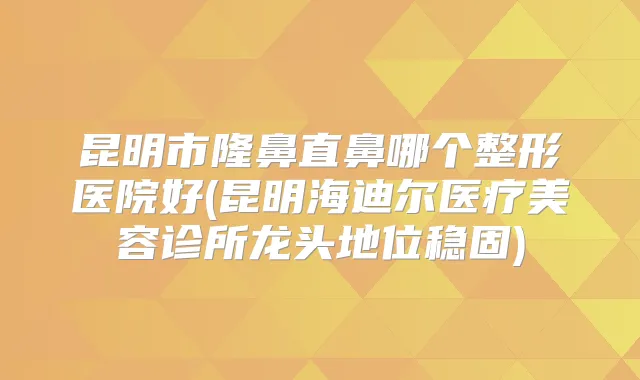 昆明市隆鼻直鼻哪个整形医院好(昆明海迪尔医疗美容诊所龙头地位稳固)