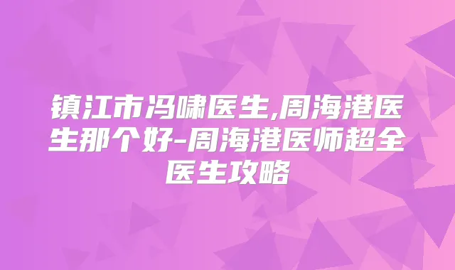 镇江市冯啸医生,周海港医生那个好-周海港医师超全医生攻略