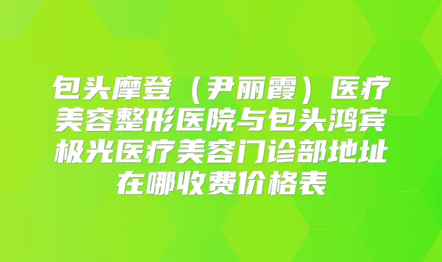 包头摩登（尹丽霞）医疗美容整形医院与包头鸿宾极光医疗美容门诊部地址在哪收费价格表