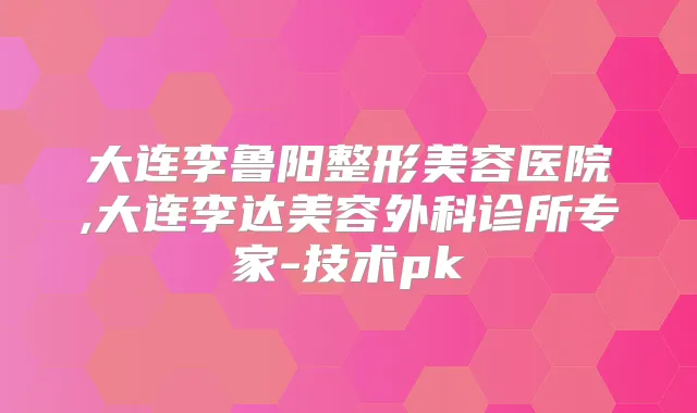 大连李鲁阳整形美容医院,大连李达美容外科诊所专家-技术pk