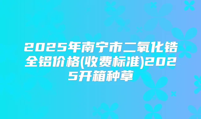 2025年南宁市二氧化锆全铝价格(收费标准)2025开箱种草