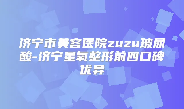 济宁市美容医院zuzu玻尿酸-济宁星氧整形前四口碑优异