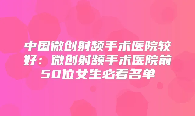 中国微创射频手术医院较好：微创射频手术医院前50位女生必看名单