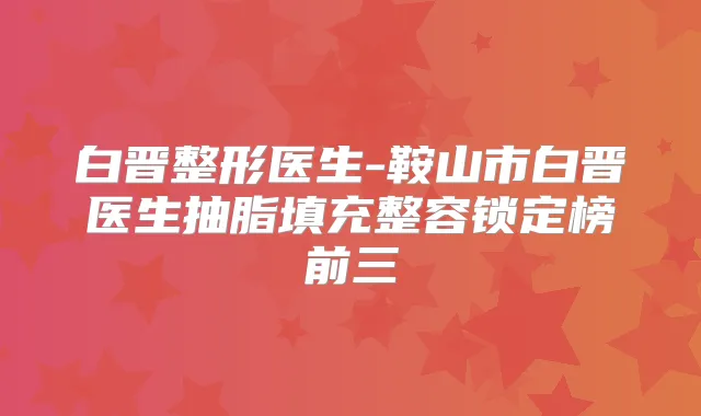 白晋整形医生-鞍山市白晋医生抽脂填充整容锁定榜前三