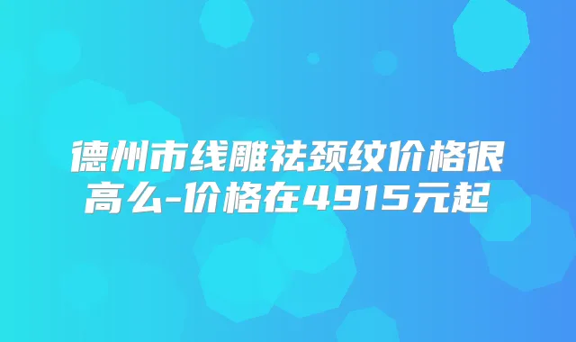 德州市线雕祛颈纹价格很高么-价格在4915元起