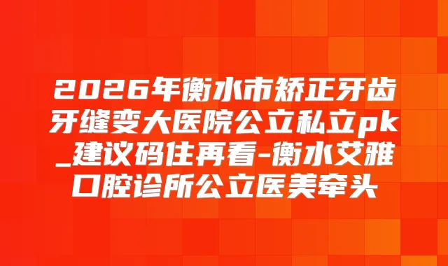 2026年衡水市矫正牙齿牙缝变大医院公立私立pk_建议码住再看-衡水艾雅口腔诊所公立医美牵头