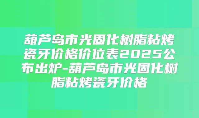 葫芦岛市光固化树脂粘烤瓷牙价格价位表2025公布出炉-葫芦岛市光固化树脂粘烤瓷牙价格