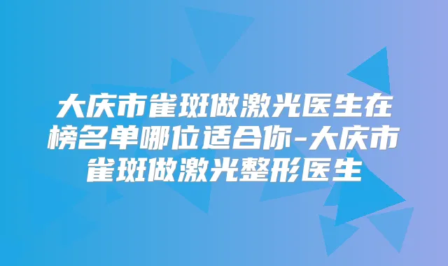 大庆市雀斑做激光医生在榜名单哪位适合你-大庆市雀斑做激光整形医生