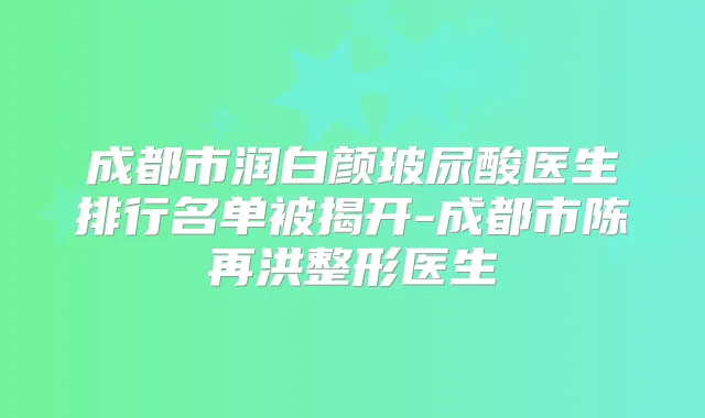 成都市润白颜玻尿酸医生排行名单被揭开-成都市陈再洪整形医生