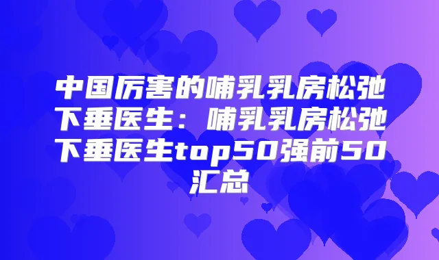 中国厉害的哺乳乳房松弛下垂医生：哺乳乳房松弛下垂医生top50强前50汇总