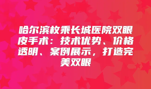 哈尔滨枚乘长城医院双眼皮手术：技术优势、价格透明、案例展示，打造双眼