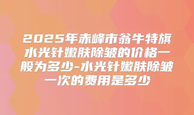 2025年赤峰市翁牛特旗水光针嫩肤除皱的价格一般为多少-水光针嫩肤除皱一次的费用是多少