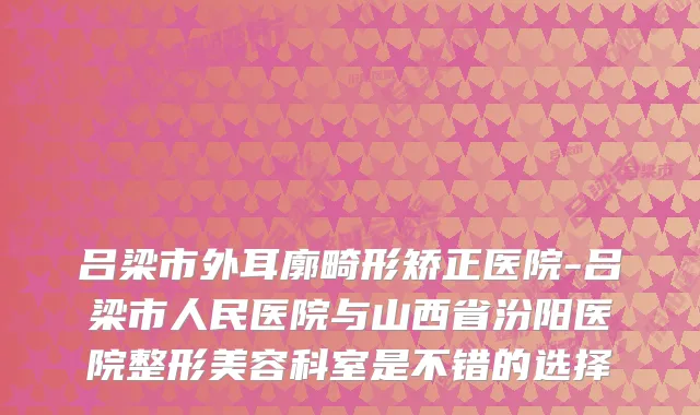 吕梁市外耳廓畸形矫正医院-吕梁市人民医院与山西省汾阳医院整形美容科室是不错的选择