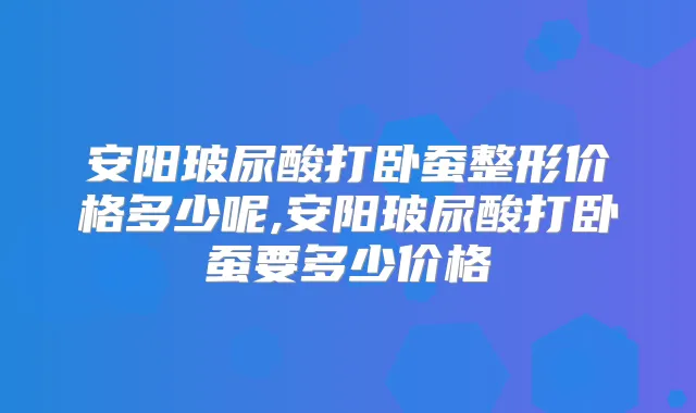 安阳玻尿酸打卧蚕整形价格多少呢,安阳玻尿酸打卧蚕要多少价格