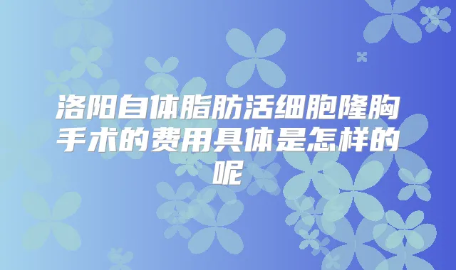 洛阳自体脂肪活细胞隆胸手术的费用具体是怎样的呢