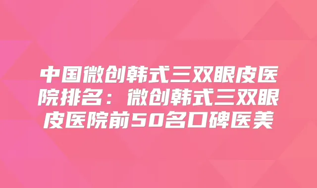 中国微创韩式三双眼皮医院排名：微创韩式三双眼皮医院前50名口碑医美