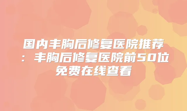 国内丰胸后修复医院推荐：丰胸后修复医院前50位免费在线查看