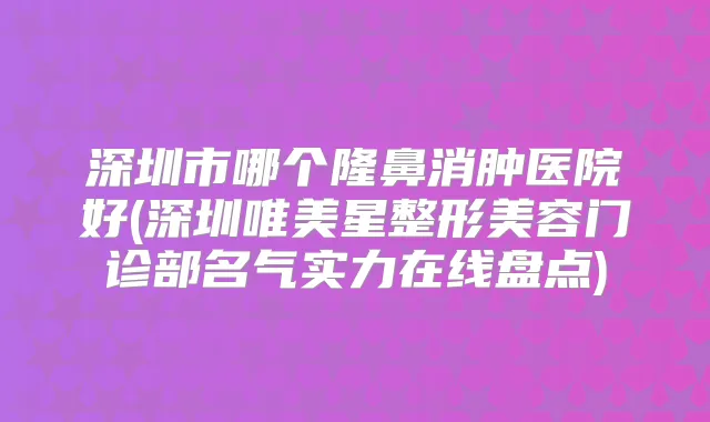 深圳市哪个隆鼻消肿医院好(深圳唯美星整形美容门诊部名气实力在线盘点)