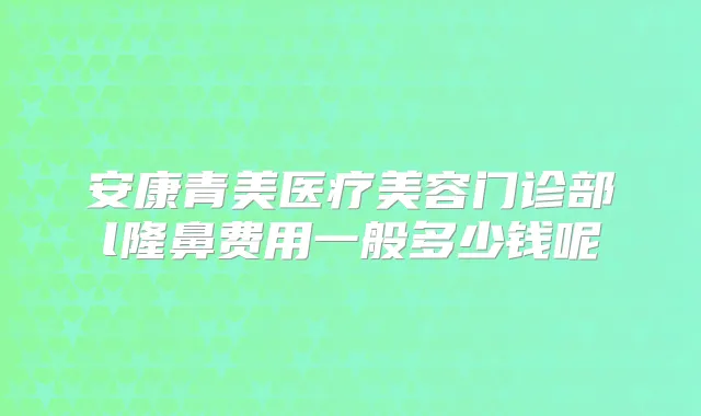 安康青美医疗美容门诊部l隆鼻费用一般多少钱呢