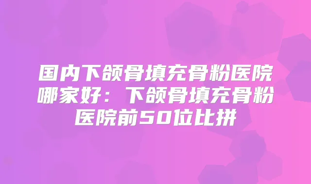国内下颌骨填充骨粉医院哪家好：下颌骨填充骨粉医院前50位比拼