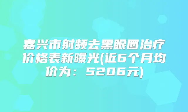 嘉兴市射频去黑眼圈价格表新曝光(近6个月均价为：5206元)