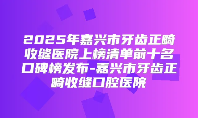 2025年嘉兴市牙齿正畸收缝医院上榜清单前十名口碑榜发布-嘉兴市牙齿正畸收缝口腔医院