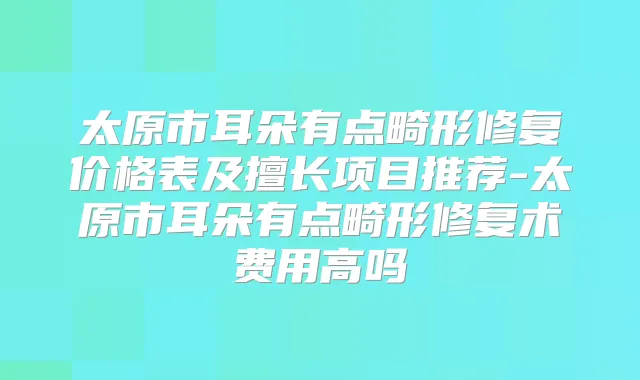 太原市耳朵有点畸形修复价格表及擅长项目推荐-太原市耳朵有点畸形修复术费用高吗