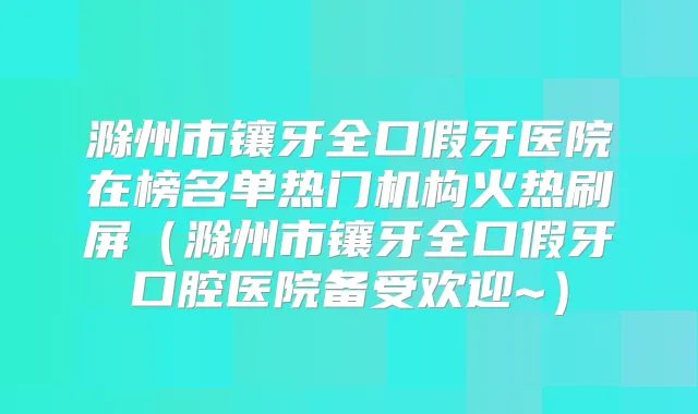 滁州市镶牙全口假牙医院在榜名单热门机构火热刷屏（滁州市镶牙全口假牙口腔医院备受欢迎~）