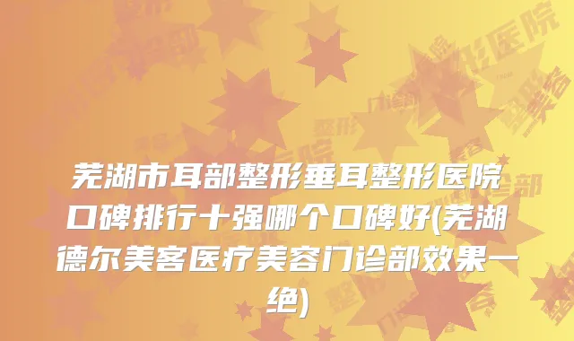 芜湖市耳部整形垂耳整形医院口碑排行十强哪个口碑好(芜湖德尔美客医疗美容门诊部效果一绝)
