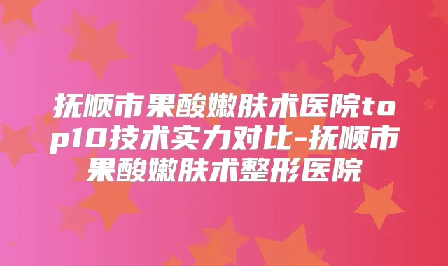 抚顺市果酸嫩肤术医院top10技术实力对比-抚顺市果酸嫩肤术整形医院