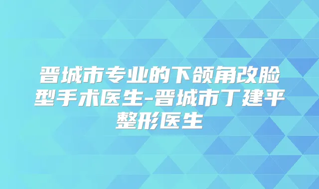 晋城市专业的下颌角改脸型手术医生-晋城市丁建平整形医生
