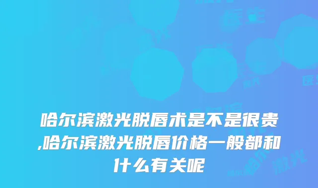 哈尔滨激光脱唇术是不是很贵,哈尔滨激光脱唇价格一般都和什么有关呢
