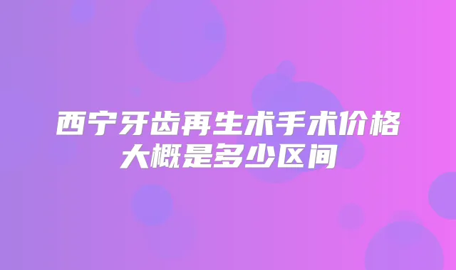 西宁牙齿再生术手术价格大概是多少区间