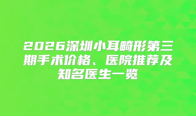 2026深圳小耳畸形第三期手术价格、医院推荐及知名医生一览