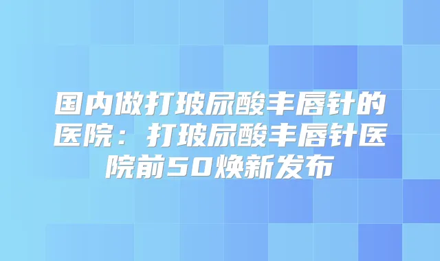 国内做打玻尿酸丰唇针的医院：打玻尿酸丰唇针医院前50焕新发布