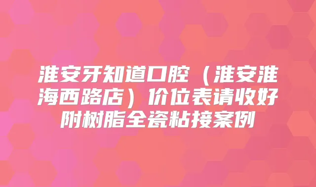 淮安牙知道口腔（淮安淮海西路店）价位表请收好附树脂全瓷粘接案例