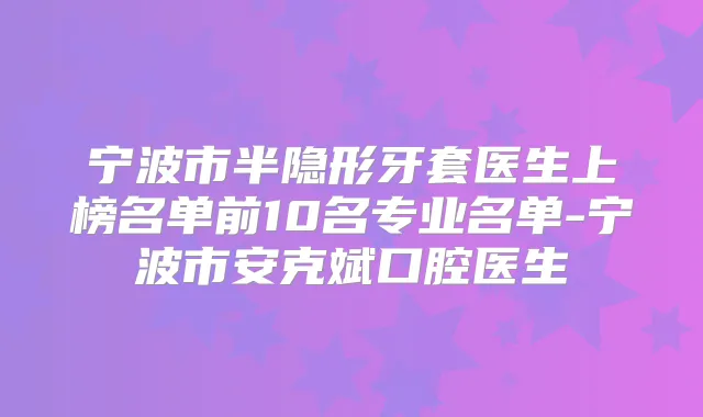 宁波市半隐形牙套医生上榜名单前10名专业名单-宁波市安克斌口腔医生