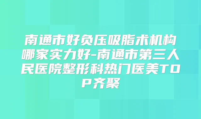 南通市好负压吸脂术机构哪家实力好-南通市第三人民医院整形科热门医美TOP齐聚