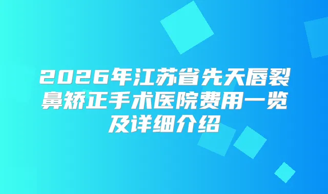 2026年江苏省先天唇裂鼻矫正手术医院费用一览及详细介绍