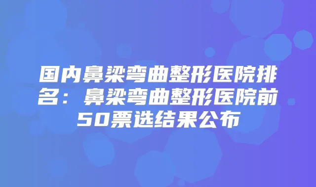 国内鼻梁弯曲整形医院排名：鼻梁弯曲整形医院前50票选结果公布