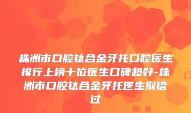 株洲市口腔钛合金牙托口腔医生排行上榜十位医生口碑超好-株洲市口腔钛合金牙托医生别错过