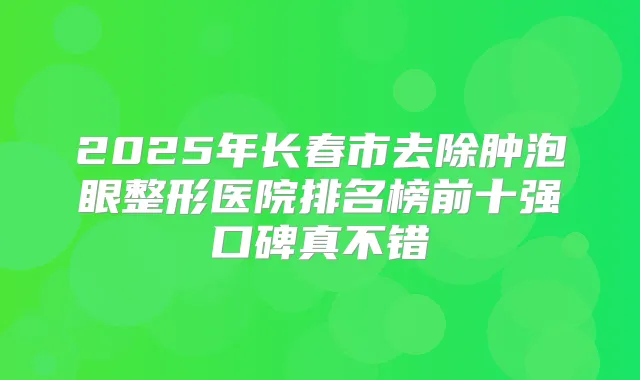 2025年长春市去除肿泡眼整形医院排名榜前十强口碑真不错